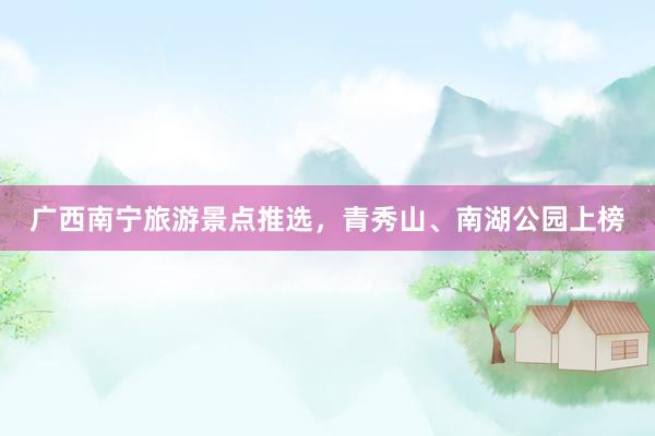 广西南宁旅游景点推选，青秀山、南湖公园上榜