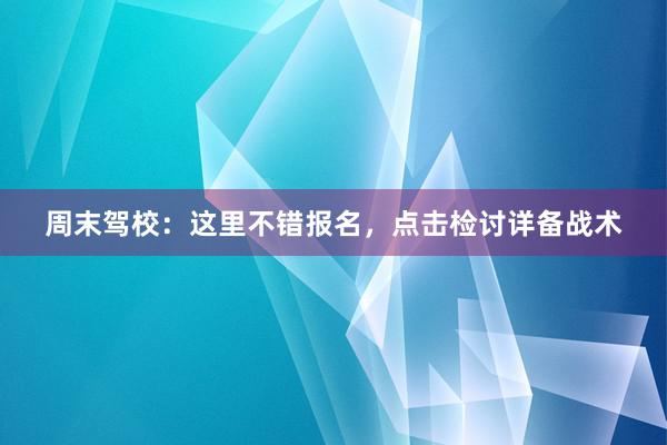 周末驾校：这里不错报名，点击检讨详备战术